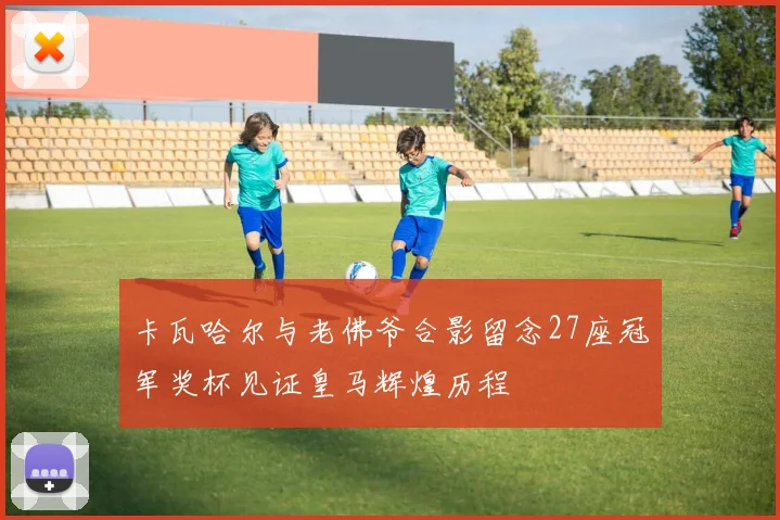 卡瓦哈尔与老佛爷合影留念27座冠军奖杯见证皇马辉煌历程