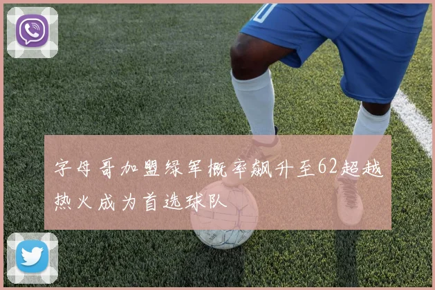 字母哥加盟绿军概率飙升至62超越热火成为首选球队