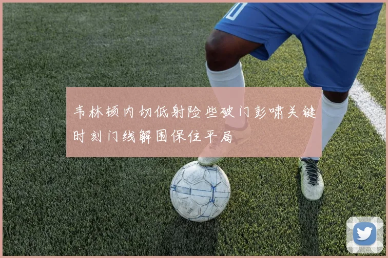 韦林顿内切低射险些破门彭啸关键时刻门线解围保住平局