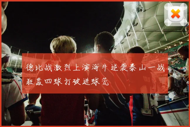 德比战激烈上演海牛逆袭泰山一战狂轰四球打破进球荒
