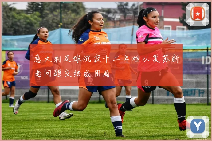 意大利足球沉寂十二年难以复苏新老问题交织成困局