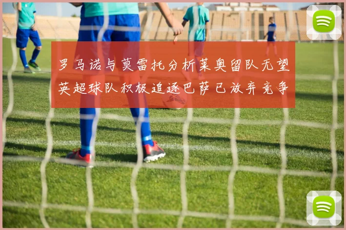 罗马诺与莫雷托分析莱奥留队无望英超球队积极追逐巴萨已放弃竞争
