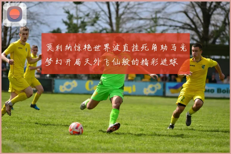 莫利纳惊艳世界波直挂死角助马竞梦幻开局天外飞仙般的精彩进球