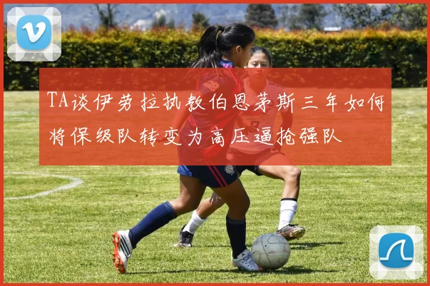TA谈伊劳拉执教伯恩茅斯三年如何将保级队转变为高压逼抢强队