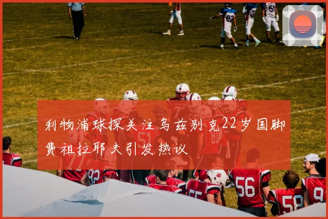 利物浦球探关注乌兹别克22岁国脚费祖拉耶夫引发热议