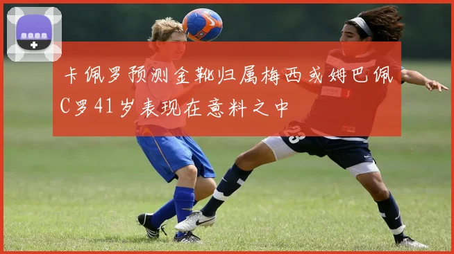 卡佩罗预测金靴归属梅西或姆巴佩C罗41岁表现在意料之中