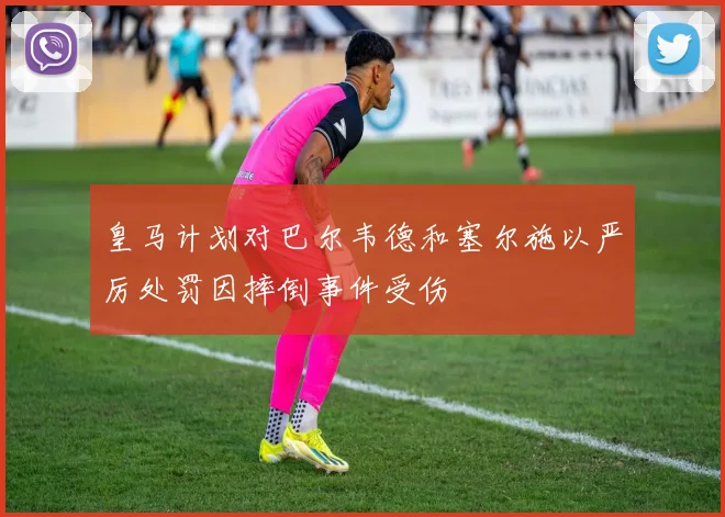 皇马计划对巴尔韦德和塞尔施以严厉处罚因摔倒事件受伤