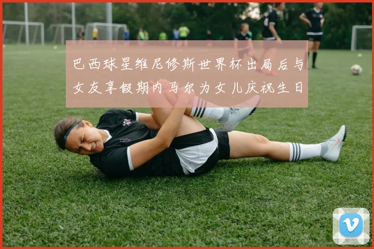 巴西球星维尼修斯世界杯出局后与女友享假期内马尔为女儿庆祝生日