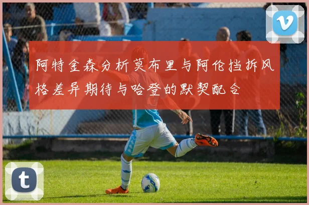 阿特金森分析莫布里与阿伦挡拆风格差异期待与哈登的默契配合