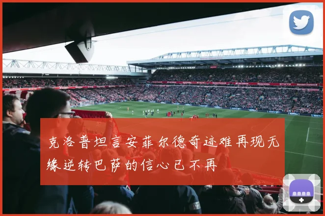 克洛普坦言安菲尔德奇迹难再现无缘逆转巴萨的信心已不再