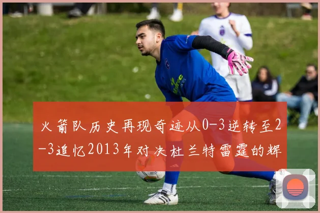 火箭队历史再现奇迹从0-3逆转至2-3追忆2013年对决杜兰特雷霆的辉煌时刻