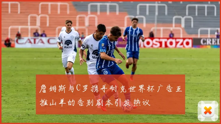 詹姆斯与C罗携手耐克世界杯广告互推山羊的告别剧本引发热议