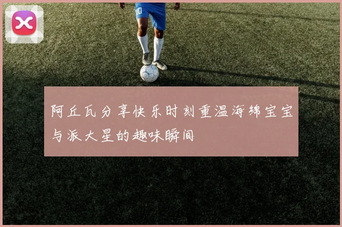 阿丘瓦分享快乐时刻重温海绵宝宝与派大星的趣味瞬间