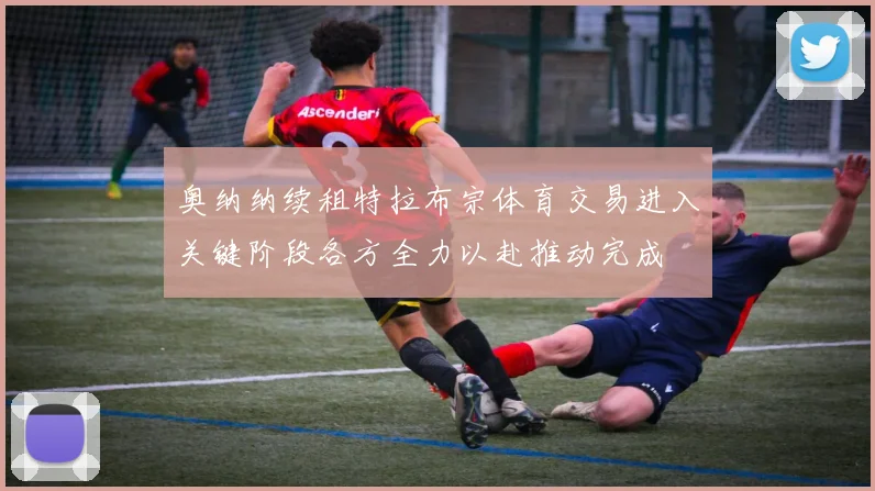 奥纳纳续租特拉布宗体育交易进入关键阶段各方全力以赴推动完成