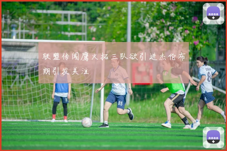 联盟传闻鹰火拓三队欲引进杰伦布朗引发关注