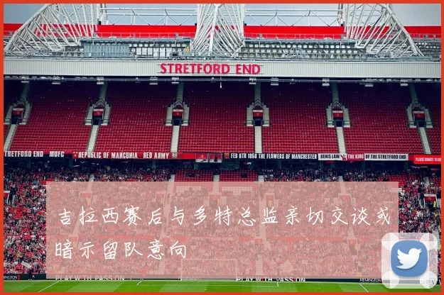 吉拉西赛后与多特总监亲切交谈或暗示留队意向