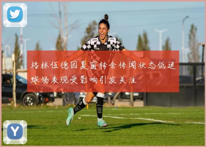 格林伍德因夏窗转会传闻状态低迷球场表现受影响引发关注