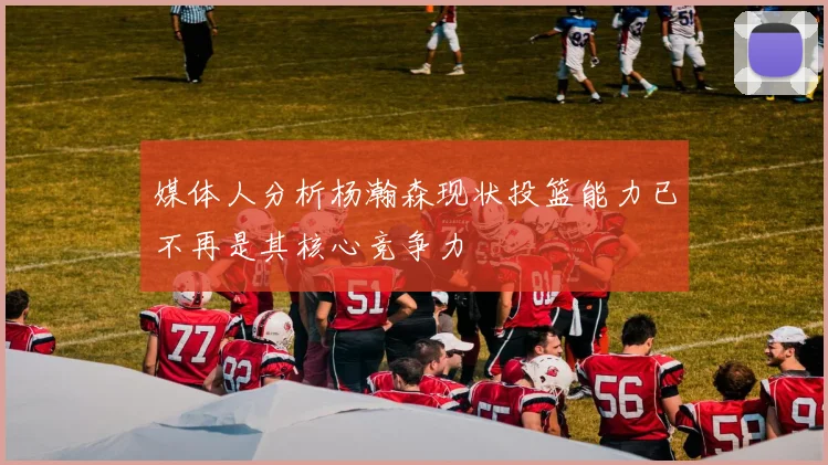 媒体人分析杨瀚森现状投篮能力已不再是其核心竞争力