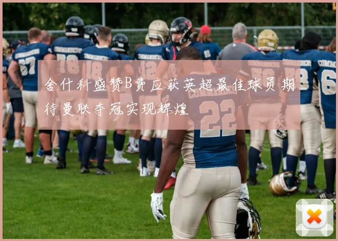 舍什科盛赞B费应获英超最佳球员期待曼联夺冠实现辉煌