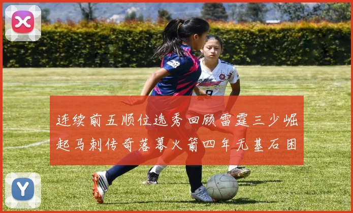 连续前五顺位选秀回顾雷霆三少崛起马刺传奇落幕火箭四年无基石困境