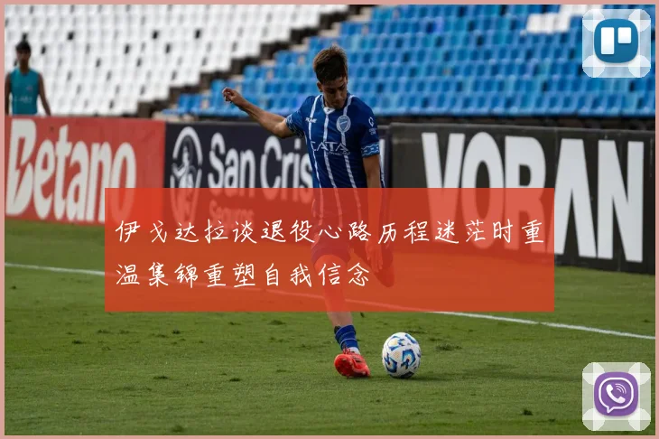 伊戈达拉谈退役心路历程迷茫时重温集锦重塑自我信念